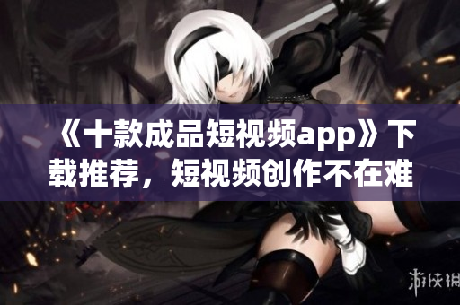 《十款成品短视频app》下载推荐，短视频创作不在难！