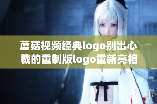 蘑菇视频经典logo别出心裁的重制版logo重新亮相