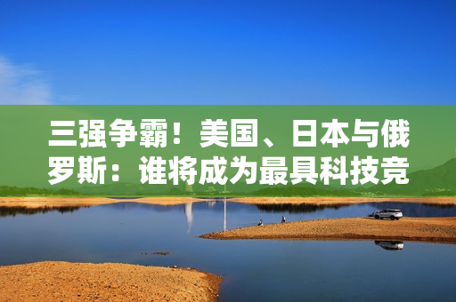 三强争霸！美国、日本与俄罗斯：谁将成为最具科技竞争力？”