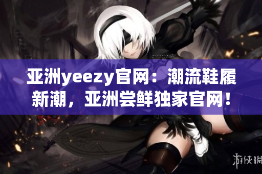 亚洲yeezy官网：潮流鞋履新潮，亚洲尝鲜独家官网！