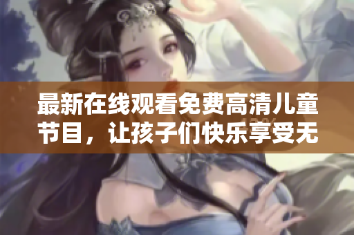 最新在线观看免费高清儿童节目，让孩子们快乐享受无公害精彩视听