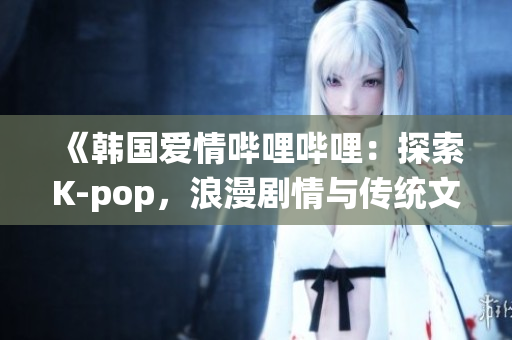 《韩国爱情哔哩哔哩：探索K-pop，浪漫剧情与传统文化》