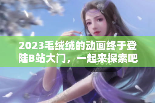 2023毛绒绒的动画终于登陆B站大门，一起来探索吧！