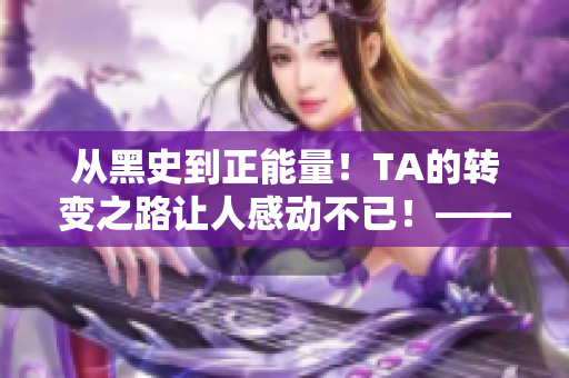 从黑史到正能量！TA的转变之路让人感动不已！——一个编辑的故事