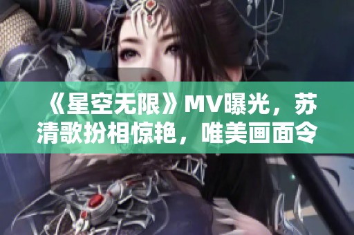 《星空无限》MV曝光，苏清歌扮相惊艳，唯美画面令人心驰神往