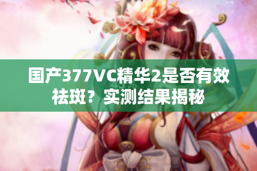 国产377VC精华2是否有效祛斑？实测结果揭秘