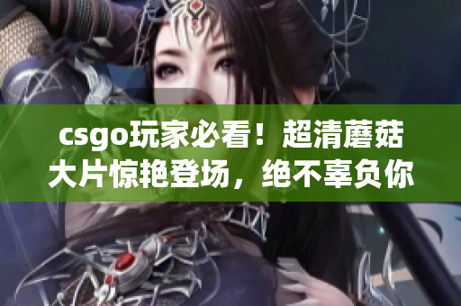 csgo玩家必看！超清蘑菇大片惊艳登场，绝不辜负你的期待！