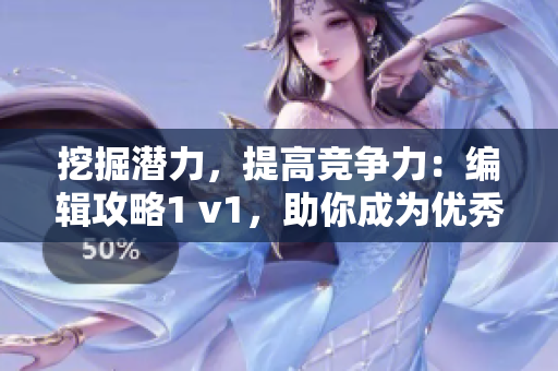 挖掘潜力，提高竞争力：编辑攻略1 v1，助你成为优秀编辑