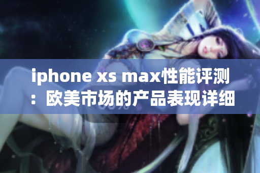 iphone xs max性能评测：欧美市场的产品表现详细分析