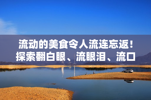 流动的美食令人流连忘返！探索翻白眼、流眼泪、流口水的流弊美食之旅