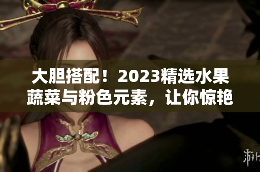 大胆搭配！2023精选水果蔬菜与粉色元素，让你惊艳一夏