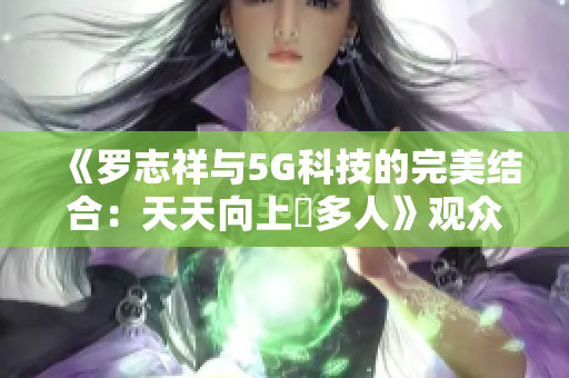 《罗志祥与5G科技的完美结合：天天向上奭多人》观众感受体验