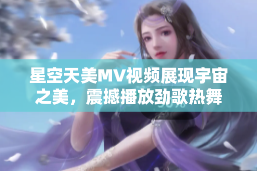 星空天美MV视频展现宇宙之美，震撼播放劲歌热舞