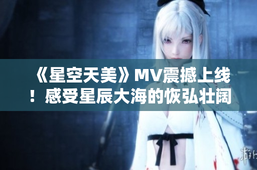 《星空天美》MV震撼上线！感受星辰大海的恢弘壮阔！