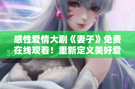 感性爱情大剧《妻子》免费在线观看！重新定义美好爱情，幸福人生从爱开始！