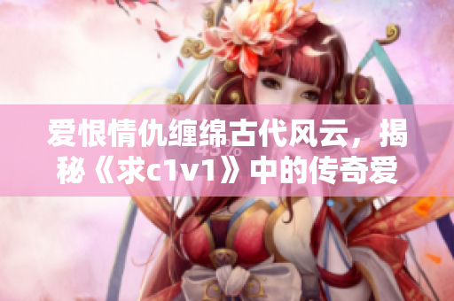 爱恨情仇缠绵古代风云，揭秘《求c1v1》中的传奇爱情故事