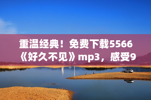 重温经典！免费下载5566《好久不见》mp3，感受90后校园青春回忆