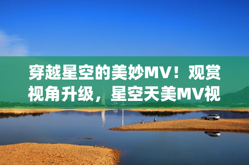 穿越星空的美妙MV！观赏视角升级，星空天美MV视频重磅放送(1)