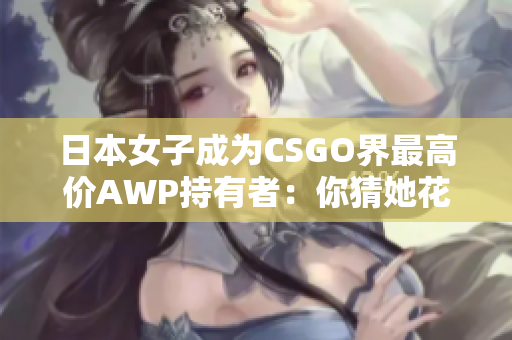 日本女子成为CSGO界最高价AWP持有者：你猜她花了多少钱？