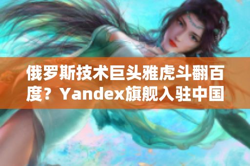 俄罗斯技术巨头雅虎斗翻百度？Yandex旗舰入驻中国引燃搜索战役