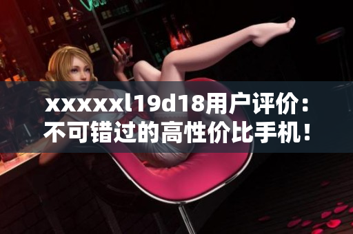 xxxxxl19d18用户评价：不可错过的高性价比手机！