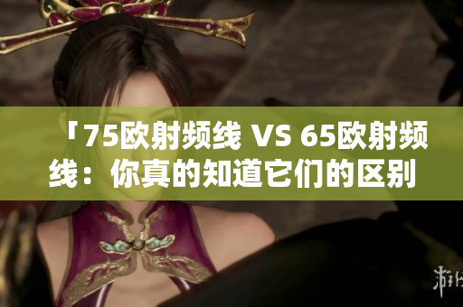 「75欧射频线 VS 65欧射频线：你真的知道它们的区别吗？」