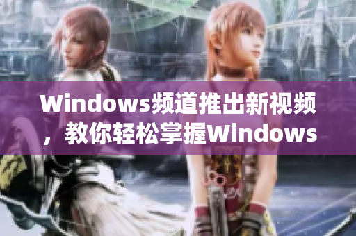 Windows频道推出新视频，教你轻松掌握Windows系统技巧