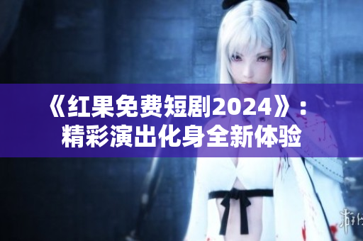 《红果免费短剧2024》： 精彩演出化身全新体验