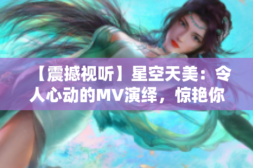 【震撼视听】星空天美：令人心动的MV演绎，惊艳你的视线！