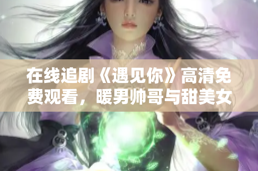 在线追剧《遇见你》高清免费观看，暖男帅哥与甜美女神温情邂逅