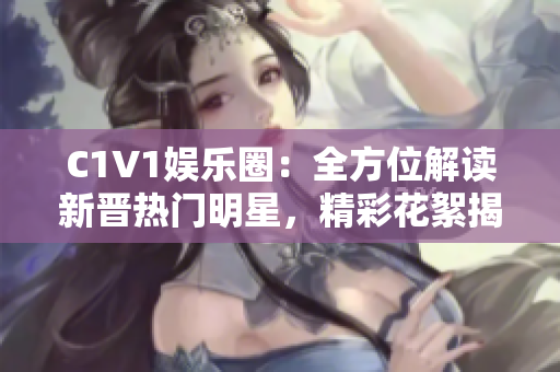 C1V1娱乐圈：全方位解读新晋热门明星，精彩花絮揭秘