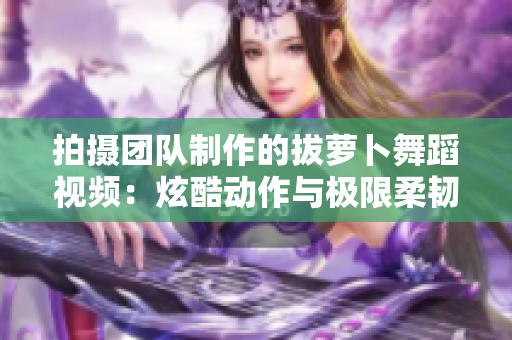 拍摄团队制作的拔萝卜舞蹈视频：炫酷动作与极限柔韧的结合