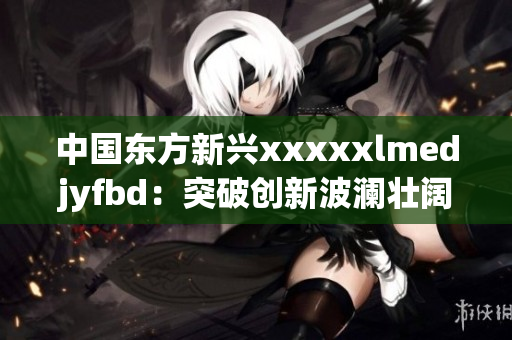 中国东方新兴xxxxxlmedjyfbd：突破创新波澜壮阔的崛起