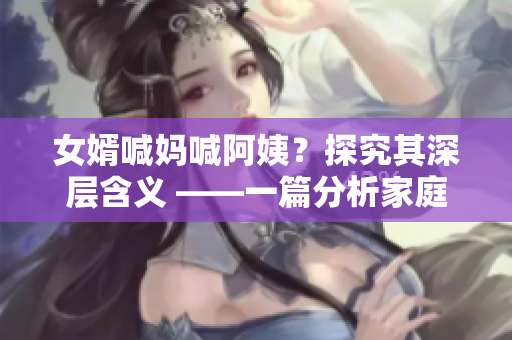 女婿喊妈喊阿姨？探究其深层含义 ——一篇分析家庭关系的相关文章