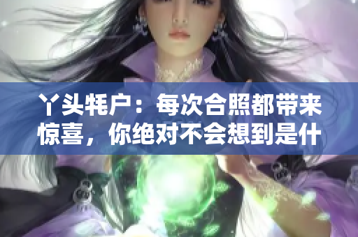 丫头牦户：每次合照都带来惊喜，你绝对不会想到是什么！