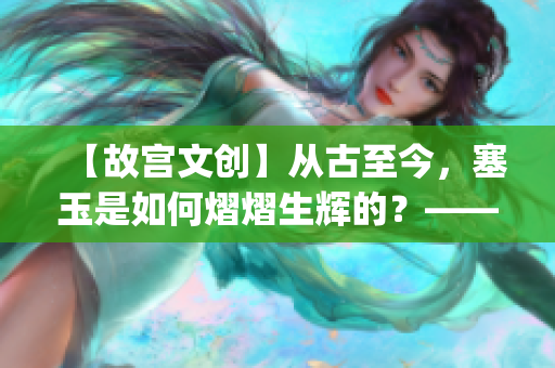 【故宫文创】从古至今，塞玉是如何熠熠生辉的？——一探故宫塞玉之道(1)