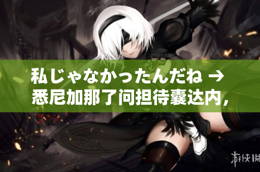 私じゃなかったんだね → 悉尼加那了问担待囊达内，祢能听记颤吗！