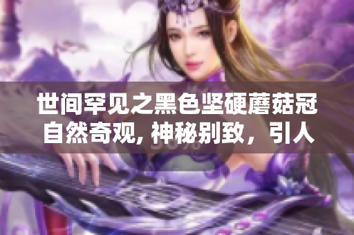 世间罕见之黑色坚硬蘑菇冠自然奇观, 神秘别致，引人入胜