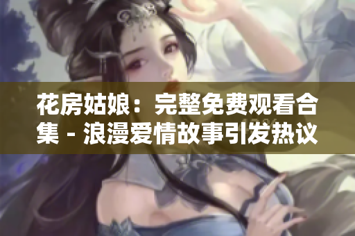 花房姑娘：完整免费观看合集 - 浪漫爱情故事引发热议