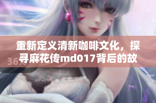 重新定义清新咖啡文化，探寻麻花传md017背后的故事！