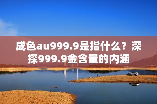 成色au999.9是指什么？深探999.9金含量的内涵