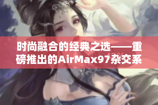 时尚融合的经典之选——重磅推出的AirMax97杂交系列