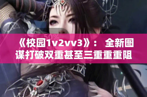 《校园1v2vv3》： 全新图谋打破双重甚至三重重重阻击！