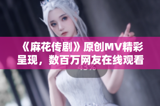 《麻花传剧》原创MV精彩呈现，数百万网友在线观看！