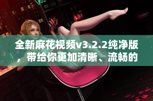 全新麻花视频v3.2.2纯净版，带给你更加清晰、流畅的观影体验！