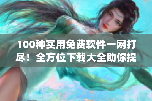 100种实用免费软件一网打尽！全方位下载大全助你提升工作效率(1)