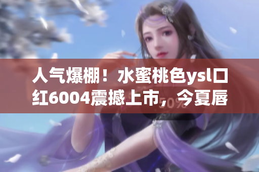 人气爆棚！水蜜桃色ysl口红6004震撼上市，今夏唇妆必备！