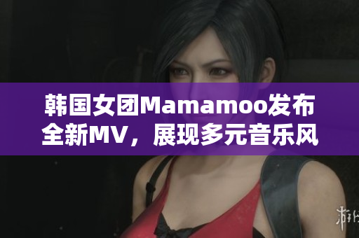 韩国女团Mamamoo发布全新MV，展现多元音乐风格