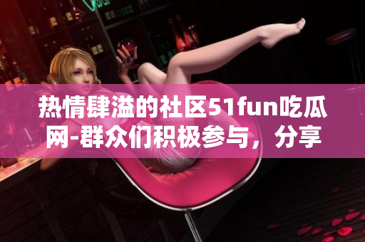 热情肆溢的社区51fun吃瓜网-群众们积极参与，分享热门话题