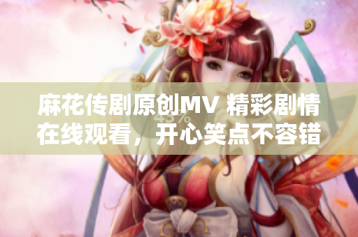 麻花传剧原创MV 精彩剧情在线观看，开心笑点不容错过